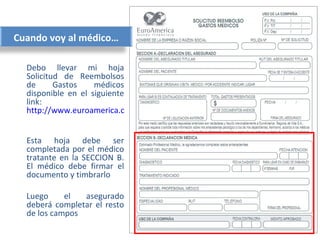 Cuando voy al médico…

  Debo llevar mi hoja
  Solicitud de Reembolsos
  de      Gastos    médicos
  disponible en el siguiente
  link:
  http://www.euroamerica.cl/pdf/RGASTOSMEDICOS.pdf


  Esta hoja debe ser
  completada por el médico
  tratante en la SECCION B.
  El médico debe firmar el
  documento y timbrarlo

  Luego     el  asegurado
  deberá completar el resto
  de los campos
 