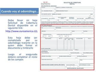 Cuando voy al odontólogo…

    Debo llevar mi hoja
    Solicitud de Cobertura
    Dental disponible en el
    siguiente link:
  http://www.euroamerica.cl/pdf/SCDENTAL.pdf

    Esta hoja debe ser
    completada     por    su
    odontólogo tratante en la
    quien debe firmar el
    documento y timbrarlo

    Luego     el  asegurado
    deberá completar el resto
    de los campos
 