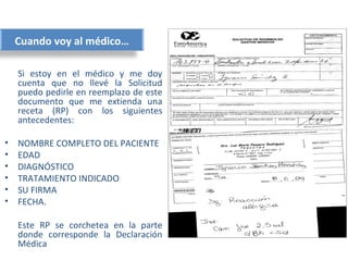 Cuando voy al médico…

    Si estoy en el médico y me doy
    cuenta que no llevé la Solicitud
    puedo pedirle en reemplazo de este
    documento que me extienda una
    receta (RP) con los siguientes
    antecedentes:

•   NOMBRE COMPLETO DEL PACIENTE
•   EDAD
•   DIAGNÓSTICO
•   TRATAMIENTO INDICADO
•   SU FIRMA
•   FECHA.

    Este RP se corchetea en la parte
    donde corresponde la Declaración
    Médica
 
