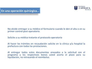 En una operación quirúrgica…




    No olvide entregar a su médico el formulario cuando le den el alta o en su
    primer control post operatorio.

    Solicite a su médico tratante el protocolo operatorio

    Al hacer los trámites en recaudación solicite en la clínica y/u hospital la
    prefactura con todas las prestaciones.

    Al entregar todos estos documentos anexados a la solicitud con el
    programa y los respectivos bonos usted acorta el plazo para su
    liquidación, no retrasando el reembolso.
 