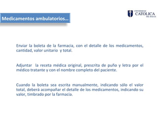 Medicamentos ambulatorios…




     Enviar la boleta de la farmacia, con el detalle de los medicamentos,
     cantidad, valor unitario y total.


     Adjuntar la receta médica original, prescrita de puño y letra por el
     médico tratante y con el nombre completo del paciente.


     Cuando la boleta sea escrita manualmente, indicando sólo el valor
     total, deberá acompañar el detalle de los medicamentos, indicando su
     valor, timbrado por la farmacia.
 