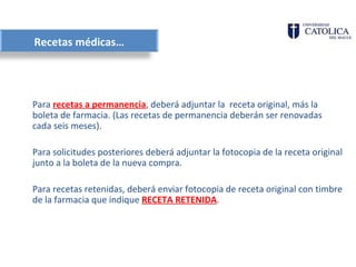Recetas médicas…




Para recetas a permanencia, deberá adjuntar la receta original, más la
boleta de farmacia. (Las recetas de permanencia deberán ser renovadas
cada seis meses).

Para solicitudes posteriores deberá adjuntar la fotocopia de la receta original
junto a la boleta de la nueva compra.

Para recetas retenidas, deberá enviar fotocopia de receta original con timbre
de la farmacia que indique RECETA RETENIDA.
 