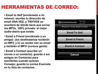 HERRAMIENTAS DE CORREO:
• Email to Self (enviármelo a mí
mismo): escribe tu dirección de
email UNA VEZ, y TINYVOX se
acordará de dónde tiene que enviar
los MP3s. 100% privado: el mejor
audio-diario que existe.
• Email a Friend (enviárselo a un
amigo): ¡los destinatarios recibirán
un MP3, y tú un recibo con su email
y también el MP3! (conoce gente)
• Email a Contact (escribir un
correo a un contacto): guarda a tus
amigos en Contactos para
escribirles cuando quieras.
Consejo: guarda tu correo Evernote
en tu lista de contactos.
 