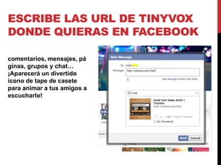 ESCRIBE LAS URL DE TINYVOX
DONDE QUIERAS EN FACEBOOK

comentarios, mensajes, pá
ginas, grupos y chat…
¡Aparecerá un divertido
icono de tape de casete
para animar a tus amigos a
escucharlo!
 