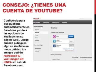 CONSEJO: ¿TIENES UNA
CUENTA DE YOUTUBE?
Configúrala para
que publique
automáticamente en
Facebook yendo a
las opciones de
YouTube (en su
página web). Luego
cuando publiques
algo en YouTube en
modo público tus
amigos podrán
reproducir tu
voz+imagen EN
LÍNEA sin salir de
Facebook.com.
 