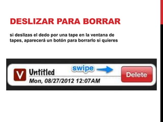 DESLIZAR PARA BORRAR
si deslizas el dedo por una tape en la ventana de
tapes, aparecerá un botón para borrarlo si quieres
 