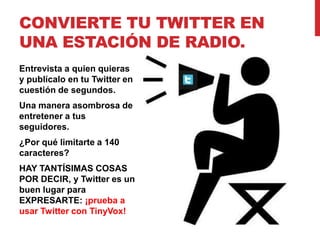 CONVIERTE TU TWITTER EN
UNA ESTACIÓN DE RADIO.
Entrevista a quien quieras
y publícalo en tu Twitter en
cuestión de segundos.
Una manera asombrosa de
entretener a tus
seguidores.
¿Por qué limitarte a 140
caracteres?
HAY TANTÍSIMAS COSAS
POR DECIR, y Twitter es un
buen lugar para
EXPRESARTE: ¡prueba a
usar Twitter con TinyVox!
 