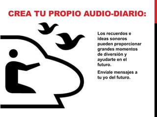CREA TU PROPIO AUDIO-DIARIO:

                  Los recuerdos e
                  ideas sonoros
                  pueden proporcionar
                  grandes momentos
                  de diversión y
                  ayudarte en el
                  futuro.
                  Envíale mensajes a
                  tu yo del futuro.
 