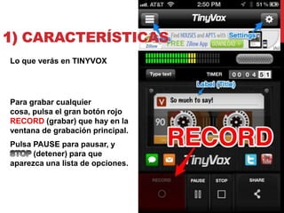 1) CARACTERÍSTICAS
Lo que verás en TINYVOX




Para grabar cualquier
cosa, pulsa el gran botón rojo
RECORD (grabar) que hay en la
ventana de grabación principal.
Pulsa PAUSE para pausar, y
      (detener) para que
aparezca una lista de opciones.
 