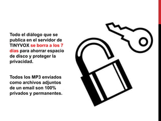 Todo el diálogo que se
publica en el servidor de
TINYVOX se borra a los 7
días para ahorrar espacio
de disco y proteger la
privacidad.


Todos los MP3 enviados
como archivos adjuntos
de un email son 100%
privados y permanentes.
 