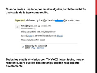 Cuando envíes una tape por email a alguien, también recibirás
una copia de la tape como recibo.




Todos los emails enviados con TINYVOX llevan fecha, hora y
remitente, para que los destinatarios puedan responderte
directamente.
 