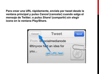 Para crear una URL rápidamente, envíala por tweet desde la
ventana principal y pulsa Cancel (cancelar) cuando salga el
mensaje de Twitter; o pulsa Share! (compartir) sin elegir
icono en la ventana Play/Share.
 