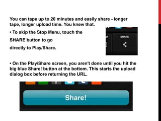 You can tape up to 20 minutes and easily share - longer
tape, longer upload time. You knew that.
• To skip the Stop Menu, touch the
SHARE button to go
directly to Play/Share.


• On the Play/Share screen, you aren't done until you hit the
big blue Share! button at the bottom. This starts the upload
dialog box before returning the URL.
 