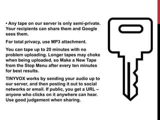 • Any tape on our server is only semi-private.
Your recipients can share them and Google
sees them.
For total privacy, use MP3 attachment.
You can tape up to 20 minutes with no
problem uploading. Longer tapes may choke
when being uploaded, so Make a New Tape
from the Stop Menu after every ten minutes
for best results.
TINYVOX works by sending your audio up to
our server, and then posting it out to social
networks or email. If public, you get a URL –
anyone who clicks on it anywhere can hear.
Use good judgement when sharing.
 