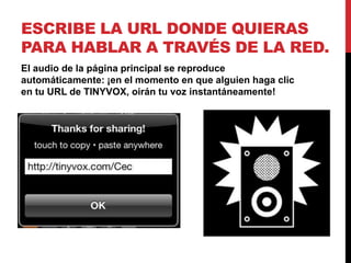 ESCRIBE LA URL DONDE QUIERAS
PARA HABLAR A TRAVÉS DE LA RED.
El audio de la página principal se reproduce
automáticamente: ¡en el momento en que alguien haga clic
en tu URL de TINYVOX, oirán tu voz instantáneamente!
 