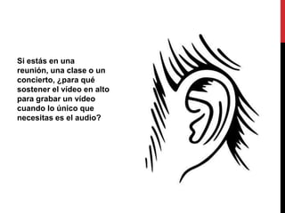 Si estás en una
reunión, una clase o un
concierto, ¿para qué
sostener el vídeo en alto
para grabar un vídeo
cuando lo único que
necesitas es el audio?
 