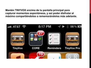 Mantén TINYVOX encima de tu pantalla principal para
capturar momentos espontáneos, y así poder disfrutar al
máximo compartiéndolos o rememorándolos más adelante.
 