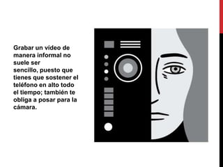 Grabar un vídeo de
manera informal no
suele ser
sencillo, puesto que
tienes que sostener el
teléfono en alto todo
el tiempo; también te
obliga a posar para la
cámara.
 