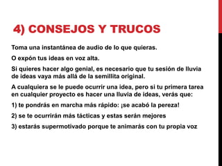 4) CONSEJOS Y TRUCOS
Toma una instantánea de audio de lo que quieras.
O expón tus ideas en voz alta.
Si quieres hacer algo genial, es necesario que tu sesión de lluvia
de ideas vaya más allá de la semillita original.
A cualquiera se le puede ocurrir una idea, pero si tu primera tarea
en cualquier proyecto es hacer una lluvia de ideas, verás que:
1) te pondrás en marcha más rápido: ¡se acabó la pereza!
2) se te ocurrirán más tácticas y estas serán mejores
3) estarás supermotivado porque te animarás con tu propia voz
 