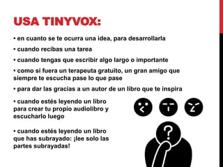 USA TINYVOX:
• en cuanto se te ocurra una idea, para desarrollarla
• cuando recibas una tarea
• cuando tengas que escribir algo largo o importante
• como si fuera un terapeuta gratuito, un gran amigo que
siempre te escucha pase lo que pase
• para dar las gracias a un autor de un libro que te inspira

• cuando estés leyendo un libro
para crear tu propio audiolibro y
escucharlo luego

• cuando estés leyendo un libro
que has subrayado: ¡lee solo las
partes subrayadas!
 