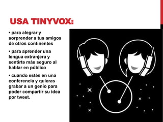 USA TINYVOX:
• para alegrar y
sorprender a tus amigos
de otros continentes
• para aprender una
lengua extranjera y
sentirte más seguro al
hablar en público
• cuando estés en una
conferencia y quieras
grabar a un genio para
poder compartir su idea
por tweet.
 