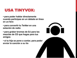 USA TINYVOX:
• para poder hablar directamente
cuando participas en un debate en línea
en un foro
• para convertir tu Twitter en una
estación de radio
• para grabar bromas de DJ para las
mezclas de CD que hagas para tus
amigos
• si tu hija se pone a cantar, para poder
enviar la canción a su tío
 
