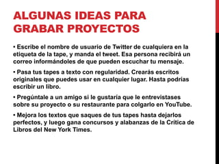 ALGUNAS IDEAS PARA
GRABAR PROYECTOS
• Escribe el nombre de usuario de Twitter de cualquiera en la
etiqueta de la tape, y manda el tweet. Esa persona recibirá un
correo informándoles de que pueden escuchar tu mensaje.
• Pasa tus tapes a texto con regularidad. Crearás escritos
originales que puedes usar en cualquier lugar. Hasta podrías
escribir un libro.
• Pregúntale a un amigo si le gustaría que le entrevistases
sobre su proyecto o su restaurante para colgarlo en YouTube.
• Mejora los textos que saques de tus tapes hasta dejarlos
perfectos, y luego gana concursos y alabanzas de la Crítica de
Libros del New York Times.
 