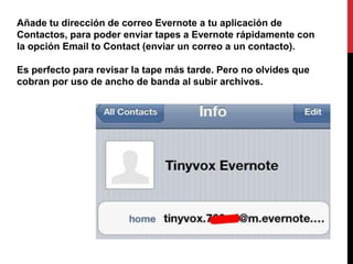 Añade tu dirección de correo Evernote a tu aplicación de
Contactos, para poder enviar tapes a Evernote rápidamente con
la opción Email to Contact (enviar un correo a un contacto).

Es perfecto para revisar la tape más tarde. Pero no olvides que
cobran por uso de ancho de banda al subir archivos.
 