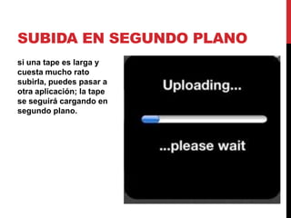SUBIDA EN SEGUNDO PLANO
si una tape es larga y
cuesta mucho rato
subirla, puedes pasar a
otra aplicación; la tape
se seguirá cargando en
segundo plano.
 