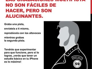 LAS GRABACIONES MULTIPISTA
 NO SON FÁCILES DE
 HACER, PERO SON
 ALUCINANTES.
Graba una pista,
envíatela a ti mismo,
reprodúcela con los altavoces
mientras grabas
la segunda pista.


Tendrás que experimentar
para que funcione, pero si lo
logras, ¡verás que tener un
estudio básico en tu iPhone
es lo máximo!
 