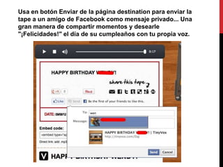 Usa en botón Enviar de la página destination para enviar la
tape a un amigo de Facebook como mensaje privado... Una
gran manera de compartir momentos y desearle
"¡Felicidades!" el día de su cumpleaños con tu propia voz.
 