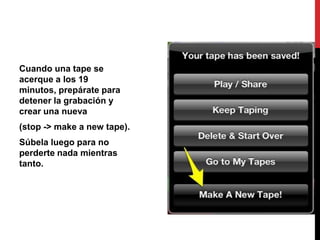 Cuando una tape se
acerque a los 19
minutos, prepárate para
detener la grabación y
crear una nueva
(stop -> make a new tape).
Súbela luego para no
perderte nada mientras
tanto.
 