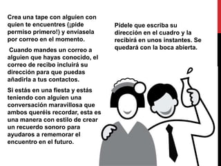Crea una tape con alguien con
quien te encuentres (¡pide        Pídele que escriba su
permiso primero!) y envíasela     dirección en el cuadro y la
por correo en el momento.         recibirá en unos instantes. Se
Cuando mandes un correo a         quedará con la boca abierta.
alguien que hayas conocido, el
correo de recibo incluirá su
dirección para que puedas
añadirla a tus contactos.
Si estás en una fiesta y estás
teniendo con alguien una
conversación maravillosa que
ambos queréis recordar, esta es
una manera con estilo de crear
un recuerdo sonoro para
ayudaros a rememorar el
encuentro en el futuro.
 