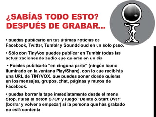 ¿SABÍAS TODO ESTO?
DESPUÉS DE GRABAR...
• puedes publicarlo en tus últimas noticias de
Facebook, Twitter, Tumblr y Soundcloud en un solo paso.
• Sólo con TinyVox puedes publicar en Tumblr todas las
actualizaciones de audio que quieras en un día
 • Puedes publicarlo "en ninguna parte" (ningún icono
iluminado en la ventana Play/Share), con lo que recibirás
una URL de TINYVOX, que puedes poner donde quieras
en los mensajes, grupos, chat, páginas y muros de
Facebook.
• puedes borrar la tape inmediatamente desde el menú
Stop. Pulsa el botón STOP y luego "Delete & Start Over"
(borrar y volver a empezar) si la persona que has grabado
no está contenta
 