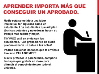 APRENDER IMPORTA MÁS QUE
CONSEGUIR UN APROBADO.
Nadie está sometido a una labor
intelectual tan rigurosa como un
estudiante. Los estudiantes que adoptan
técnicas potentes y novedosas hacen su
trabajo más rápido y mejor.
TINYVOX está en onda con los
estudiantes. ¡Las grabaciones de audio
pueden echarle un cable a tus notas!
Podrás escuchar las tapes que te envíes a
ti mismo PARA SIEMPRE.
Si a tu profesor le parece bien, comparte
las tapes que grabds en clase para
difundir el conocimiento por todo el
universo.
 