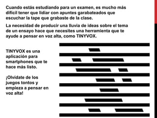 Cuando estás estudiando para un examen, es mucho más
difícil tener que lidiar con apuntes garabateados que
escuchar la tape que grabaste de la clase.
La necesidad de producir una lluvia de ideas sobre el tema
de un ensayo hace que necesites una herramienta que te
ayude a pensar en voz alta, como TINYVOX.


TINYVOX es una
aplicación para
smartphones que te
hace más listo.

¡Olvídate de los
juegos tontos y
empieza a pensar en
voz alta!
 