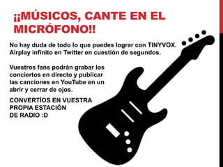 ¡¡MÚSICOS, CANTE EN EL
 MICRÓFONO!!
No hay duda de todo lo que puedes lograr con TINYVOX.
Airplay infinito en Twitter en cuestión de segundos.

Vuestros fans podrán grabar los
conciertos en directo y publicar
las canciones en YouTube en un
abrir y cerrar de ojos.
CONVERTÍOS EN VUESTRA
PROPIA ESTACIÓN
DE RADIO :D
 