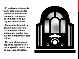 • El audio entretiene a la
audiencia mientras les
comunica información
completa, con pocas
posibilidades de que
haya malentendidos.
• Es más fácil empatizar
con un punto de vista
cuando oyes el tono
sincero del orador, que
cuando simplemente lees
la idea.
• No todo el mundo es
capaz de escribir con la
misma pasión con la que
se expresan al hablar.
 