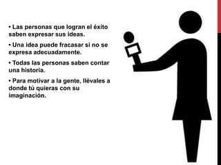 • Las personas que logran el éxito
saben expresar sus ideas.
• Una idea puede fracasar si no se
expresa adecuadamente.
• Todas las personas saben contar
una historia.
• Para motivar a la gente, llévales a
donde tú quieras con su
imaginación.
 