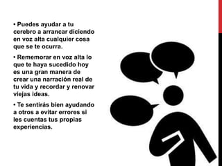 • Puedes ayudar a tu
cerebro a arrancar diciendo
en voz alta cualquier cosa
que se te ocurra.
• Rememorar en voz alta lo
que te haya sucedido hoy
es una gran manera de
crear una narración real de
tu vida y recordar y renovar
viejas ideas.
• Te sentirás bien ayudando
a otros a evitar errores si
les cuentas tus propias
experiencias.
 