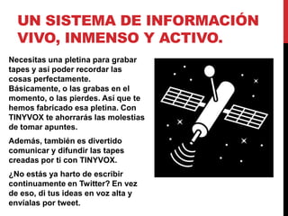 UN SISTEMA DE INFORMACIÓN
  VIVO, INMENSO Y ACTIVO.
Necesitas una pletina para grabar
tapes y así poder recordar las
cosas perfectamente.
Básicamente, o las grabas en el
momento, o las pierdes. Así que te
hemos fabricado esa pletina. Con
TINYVOX te ahorrarás las molestias
de tomar apuntes.
Además, también es divertido
comunicar y difundir las tapes
creadas por ti con TINYVOX.
¿No estás ya harto de escribir
continuamente en Twitter? En vez
de eso, di tus ideas en voz alta y
envíalas por tweet.
 