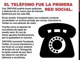 EL TELÉFONO FUE LA PRIMERA
Con TINYVOX podrás hacer podcasts
y disfrutar de un nuevo tipo de llamada
                                        RED SOCIAL.
telefónica por tan solo 99¢.
Envía sonido. Comparte tapes con cualquier contacto
enviándoles un archivo privado por correo. Convierte tu
Twitter en una estación de radio.
TinyVox tiene el aspecto de
una pletina de tapes de
casete retro. En vez de
tomar apuntes frenéticamente,
pon la grabadora en marcha.
TINYVOX convierte Facebook,
Twitter, el correo electrónico y
los foros en un gran sistema
de buzón de voz. Enseguida
te darás cuenta de que decir
tus ideas en voz alta es
diferente a escribirlas.
 