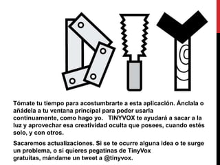 Tómate tu tiempo para acostumbrarte a esta aplicación. Ánclala o
añádela a tu ventana principal para poder usarla
continuamente, como hago yo. TINYVOX te ayudará a sacar a la
luz y aprovechar esa creatividad oculta que posees, cuando estés
solo, y con otros.
Sacaremos actualizaciones. Si se te ocurre alguna idea o te surge
un problema, o si quieres pegatinas de TinyVox
gratuitas, mándame un tweet a @tinyvox.
 