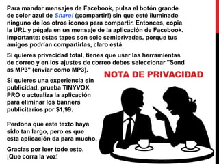 Para mandar mensajes de Facebook, pulsa el botón grande
de color azul de Share! (¡compartir!) sin que esté iluminado
ninguno de los otros iconos para compartir. Entonces, copia
la URL y pégala en un mensaje de la aplicación de Facebook.
Importante: estas tapes son solo semiprivadas, porque tus
amigos podrían compartirlas, claro está.
Si quieres privacidad total, tienes que usar las herramientas
de correo y en los ajustes de correo debes seleccionar "Send
as MP3" (enviar como MP3).
                                 NOTA DE PRIVACIDAD
Si quieres una experiencia sin
publicidad, prueba TINYVOX
PRO o actualiza la aplicación
para eliminar los banners
publicitarios por $1,99.

Perdona que este texto haya
sido tan largo, pero es que
esta aplicación da para mucho.
Gracias por leer todo esto.
¡Que corra la voz!
 