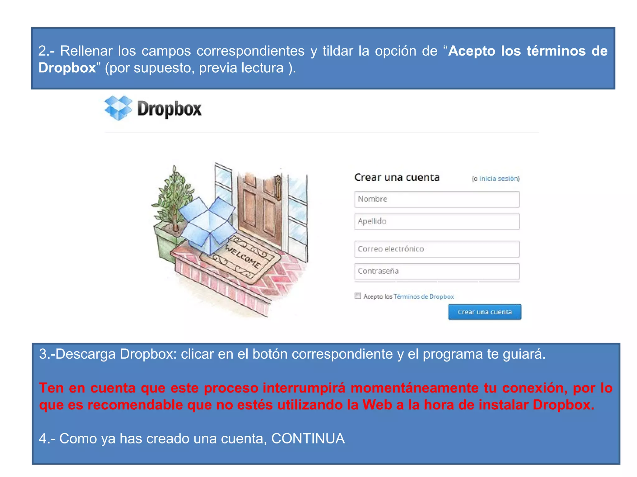 2.- Rellenar los campos correspondientes y tildar la opción de “Acepto los términos de
Dropbox” (por supuesto, previa lectura ).
3.-Descarga Dropbox: clicar en el botón correspondiente y el programa te guiará.
Ten en cuenta que este proceso interrumpirá momentáneamente tu conexión, por lo
que es recomendable que no estés utilizando la Web a la hora de instalar Dropbox.
4.- Como ya has creado una cuenta, CONTINUA
 
