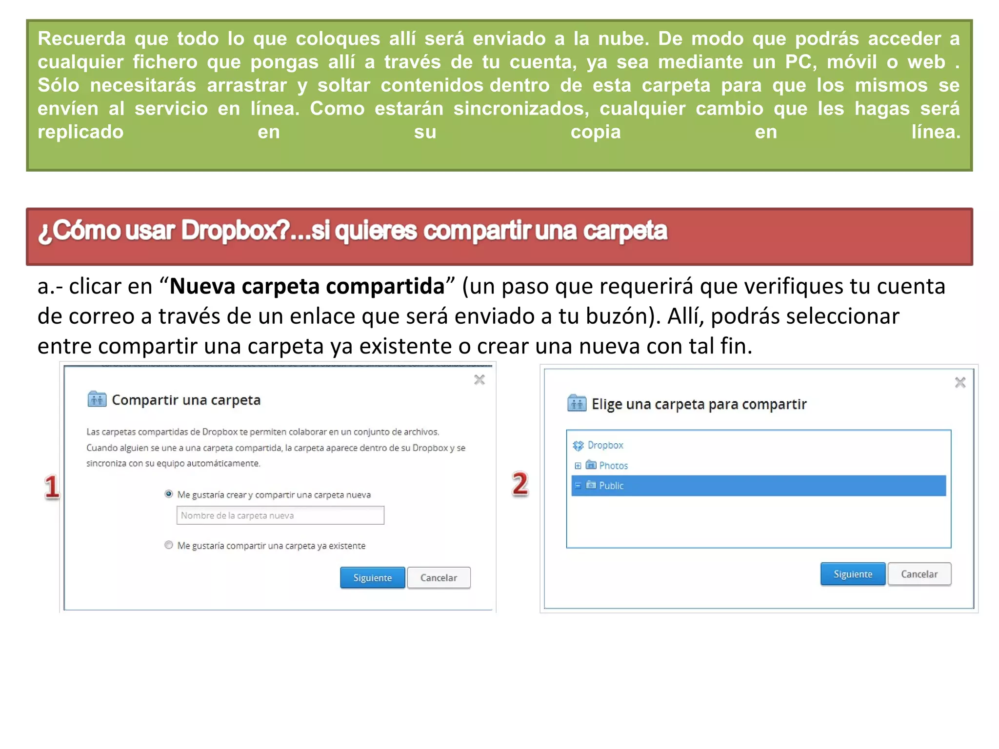 Recuerda que todo lo que coloques allí será enviado a la nube. De modo que podrás acceder a
cualquier fichero que pongas allí a través de tu cuenta, ya sea mediante un PC, móvil o web .
Sólo necesitarás arrastrar y soltar contenidos dentro de esta carpeta para que los mismos se
envíen al servicio en línea. Como estarán sincronizados, cualquier cambio que les hagas será
replicado en su copia en línea.
a.- clicar en “Nueva carpeta compartida” (un paso que requerirá que verifiques tu cuenta
de correo a través de un enlace que será enviado a tu buzón). Allí, podrás seleccionar
entre compartir una carpeta ya existente o crear una nueva con tal fin.
 
