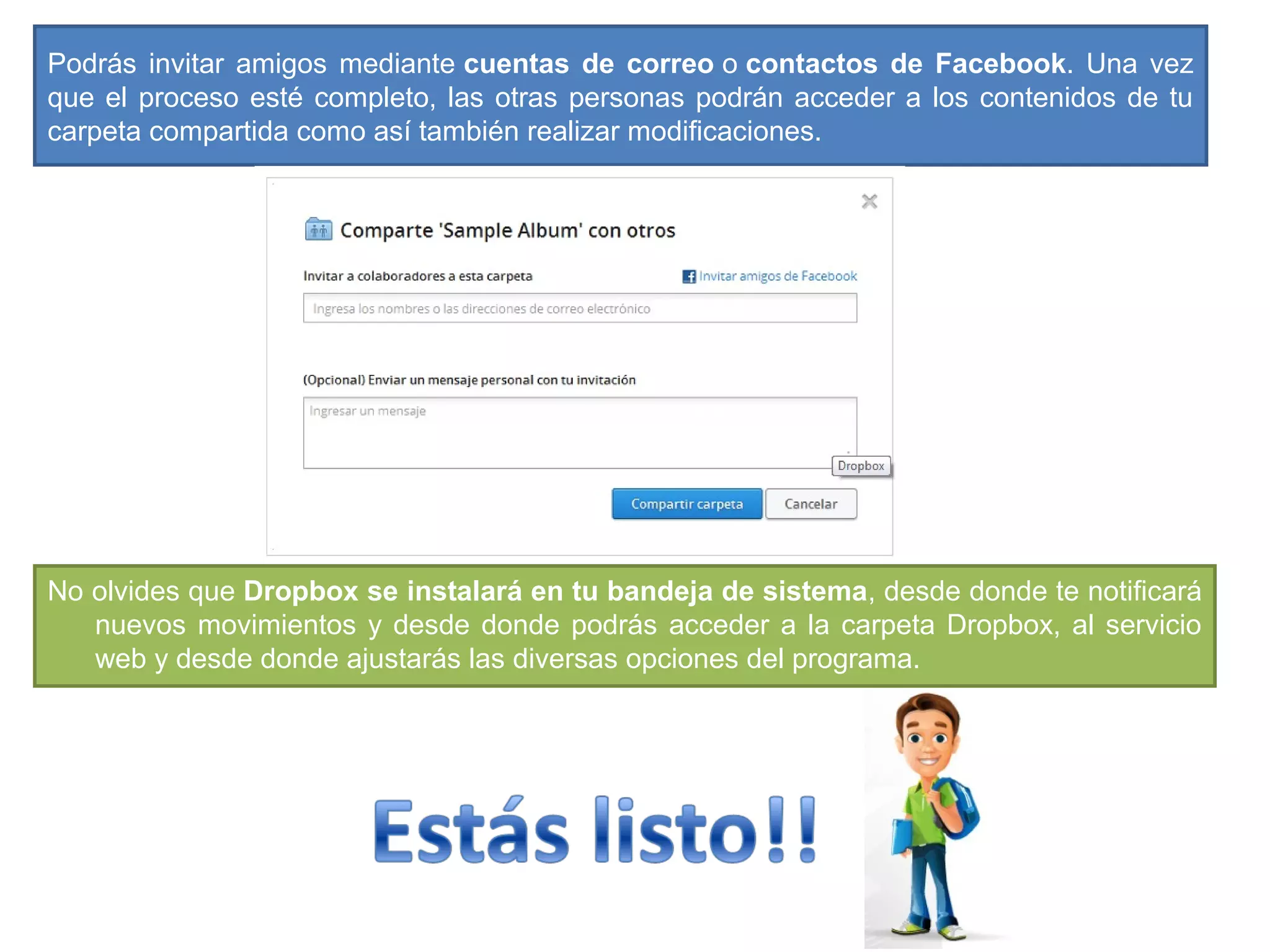 Podrás invitar amigos mediante cuentas de correo o contactos de Facebook. Una vez
que el proceso esté completo, las otras personas podrán acceder a los contenidos de tu
carpeta compartida como así también realizar modificaciones.
No olvides que Dropbox se instalará en tu bandeja de sistema, desde donde te notificará
nuevos movimientos y desde donde podrás acceder a la carpeta Dropbox, al servicio
web y desde donde ajustarás las diversas opciones del programa.
 