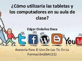 ¿Cómo utilizaría las tabletas y
los computadores en su aula de
clase?
Edgar Ordoñez Daza

Asesoría Para El Uso De Las Tic En La
Formación(664121)

 