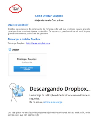  
Cómo utilizar Dropbox
Alojamiento de Contenidos
¿Qué es Dropbox?
Dropbox es un servicio de alojamiento de ficheros en la web que te ofrece espacio gratuito
para que almacenes todo tipo de contenidos. De este modo, puedes utilizar el servicio para
guardar documentos y olvidarte del pendrive.
Descargar e instalar Dropbox
Descargar Dropbox: http://www.dropbox.com
Una vez que se ha descargado el programa seguir las instrucciones para su instalación, estos
son los pasos que irán apareciendo:
 
