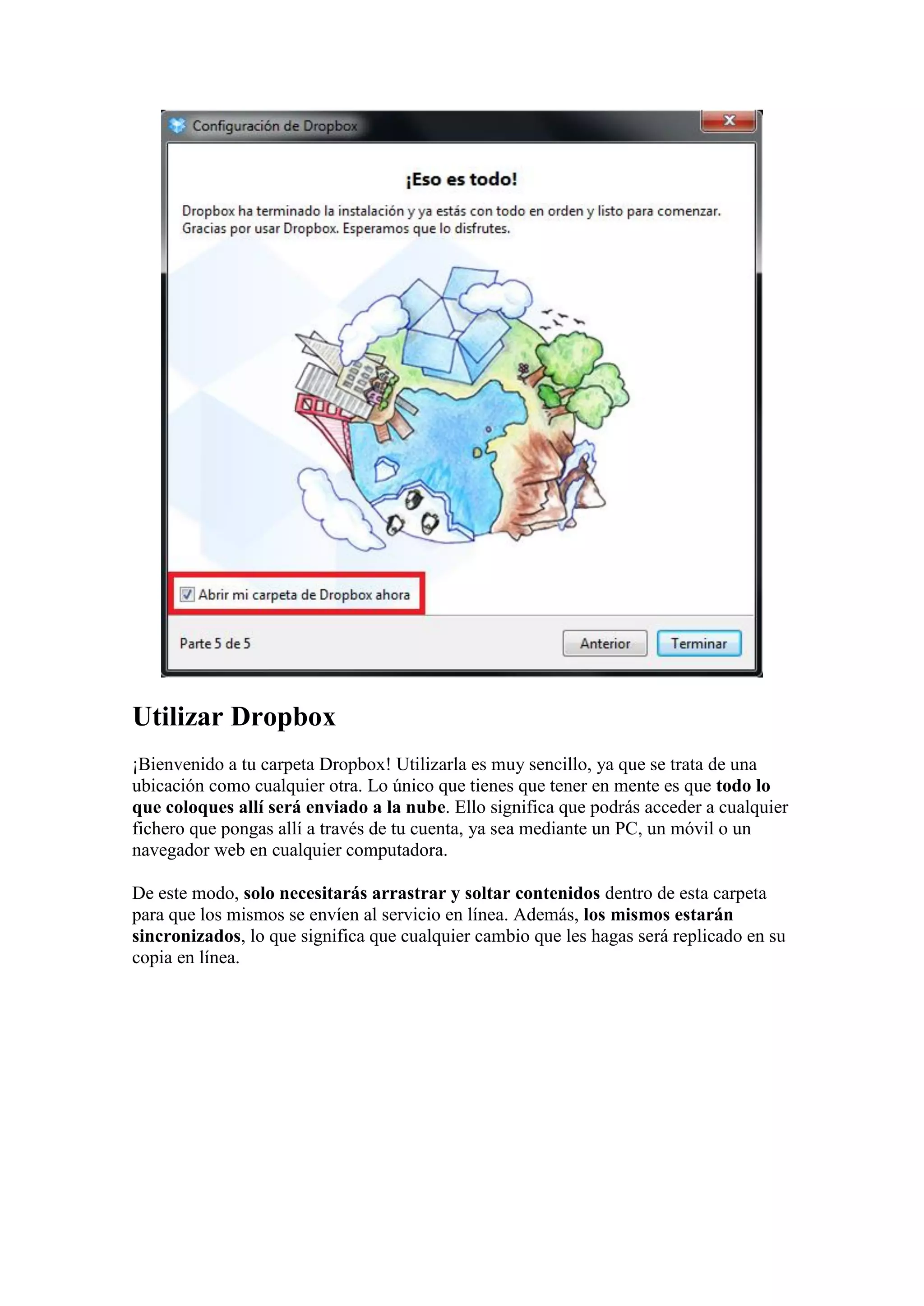 Utilizar Dropbox
¡Bienvenido a tu carpeta Dropbox! Utilizarla es muy sencillo, ya que se trata de una
ubicación como cualquier otra. Lo único que tienes que tener en mente es que todo lo
que coloques allí será enviado a la nube. Ello significa que podrás acceder a cualquier
fichero que pongas allí a través de tu cuenta, ya sea mediante un PC, un móvil o un
navegador web en cualquier computadora.
De este modo, solo necesitarás arrastrar y soltar contenidos dentro de esta carpeta
para que los mismos se envíen al servicio en línea. Además, los mismos estarán
sincronizados, lo que significa que cualquier cambio que les hagas será replicado en su
copia en línea.
 